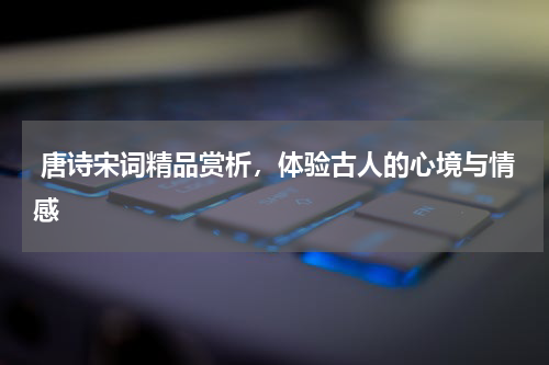  唐诗宋词精品赏析，体验古人的心境与情感 