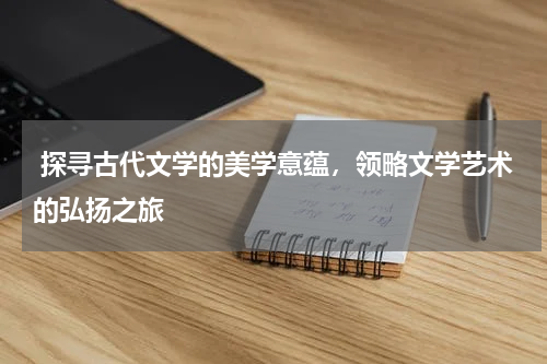  探寻古代文学的美学意蕴，领略文学艺术的弘扬之旅 