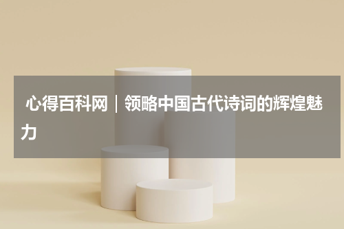  心得百科网｜领略中国古代诗词的辉煌魅力 