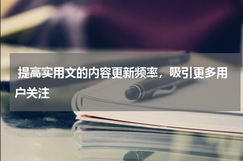  提高实用文的内容更新频率，吸引更多用户关注