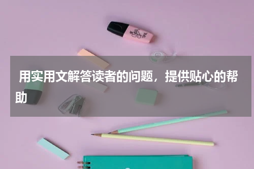  用实用文解答读者的问题，提供贴心的帮助
