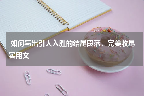  如何写出引人入胜的结尾段落，完美收尾实用文