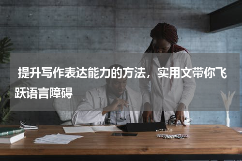  提升写作表达能力的方法，实用文带你飞跃语言障碍