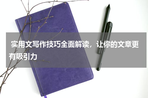  实用文写作技巧全面解读，让你的文章更有吸引力