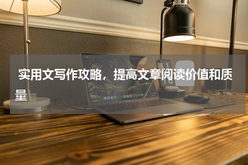  实用文写作攻略，提高文章阅读价值和质量