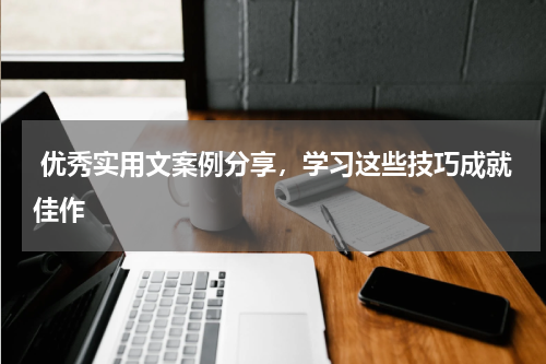  优秀实用文案例分享，学习这些技巧成就佳作 