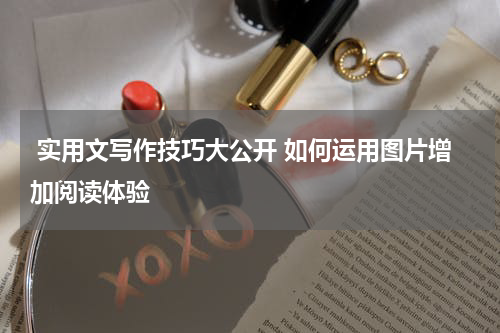  实用文写作技巧大公开 如何运用图片增加阅读体验