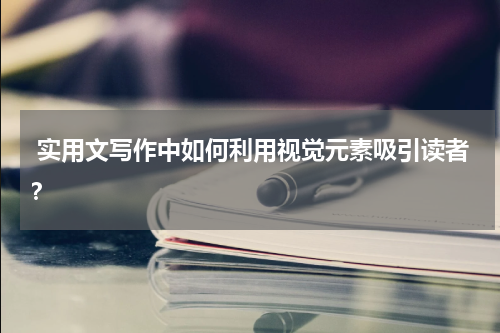  实用文写作中如何利用视觉元素吸引读者？