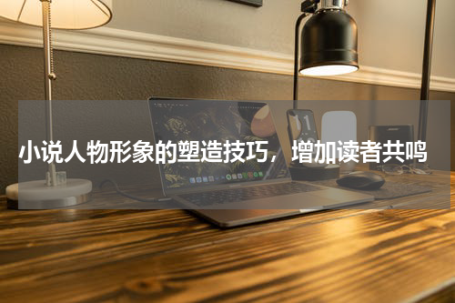  小说人物形象的塑造技巧，增加读者共鸣