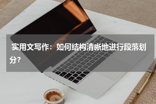  实用文写作：如何结构清晰地进行段落划分？