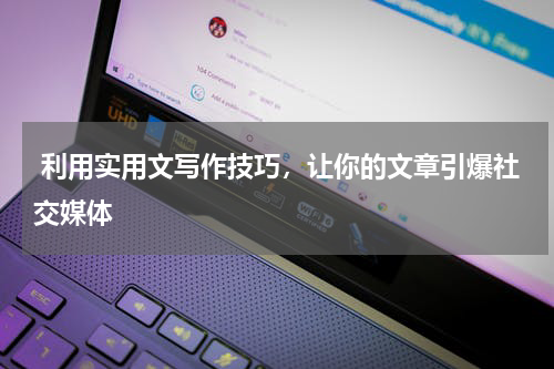  利用实用文写作技巧，让你的文章引爆社交媒体
