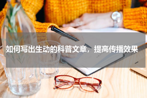  如何写出生动的科普文章，提高传播效果