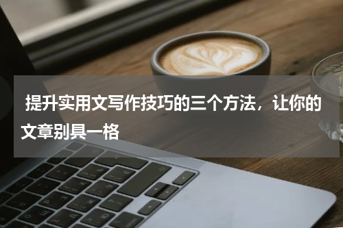  提升实用文写作技巧的三个方法，让你的文章别具一格