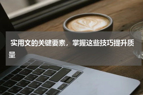  实用文的关键要素，掌握这些技巧提升质量 