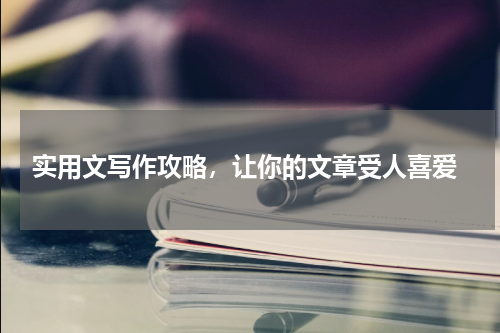  实用文写作攻略，让你的文章受人喜爱
