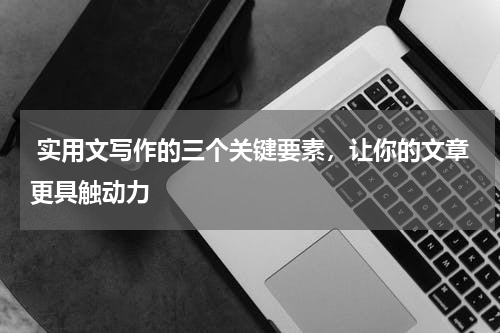  实用文写作的三个关键要素，让你的文章更具触动力