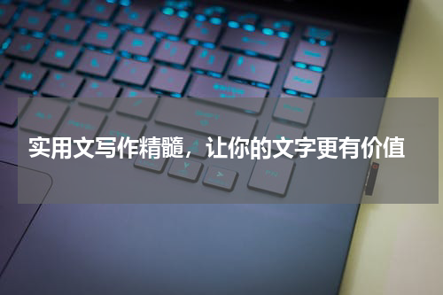  实用文写作精髓，让你的文字更有价值