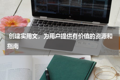  创建实用文，为用户提供有价值的资源和指南