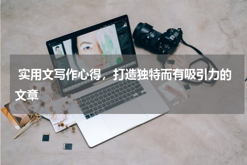  实用文写作心得，打造独特而有吸引力的文章