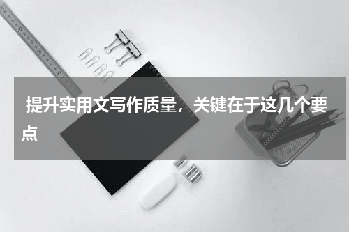  提升实用文写作质量，关键在于这几个要点