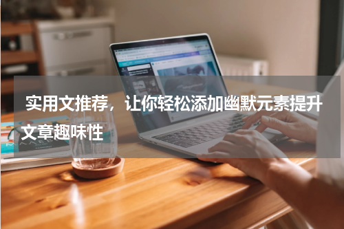  实用文推荐，让你轻松添加幽默元素提升文章趣味性