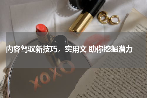  内容驾驭新技巧，实用文 助你挖掘潜力