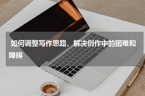  如何调整写作思路，解决创作中的困难和障碍
