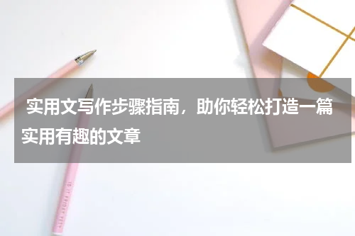  实用文写作步骤指南，助你轻松打造一篇实用有趣的文章