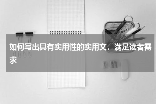 如何写出具有实用性的实用文，满足读者需求 