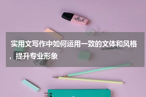  实用文写作中如何运用一致的文体和风格，提升专业形象