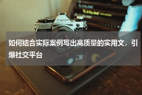如何结合实际案例写出高质量的实用文，引爆社交平台 