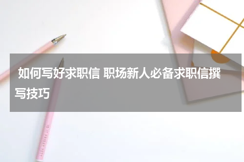  如何写好求职信 职场新人必备求职信撰写技巧