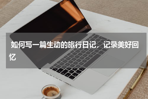  如何写一篇生动的旅行日记，记录美好回忆
