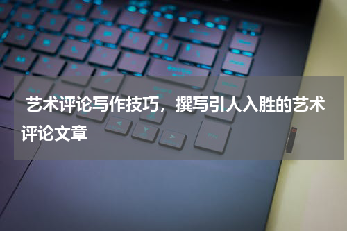  艺术评论写作技巧，撰写引人入胜的艺术评论文章
