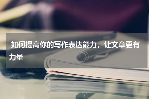  如何提高你的写作表达能力，让文章更有力量