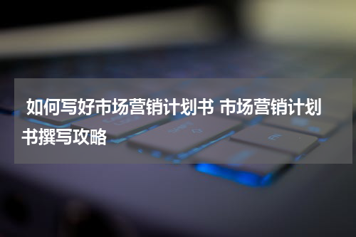  如何写好市场营销计划书 市场营销计划书撰写攻略