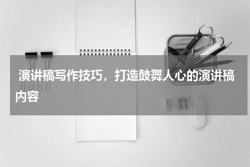 演讲稿写作技巧，打造鼓舞人心的演讲稿内容