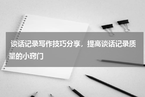 谈话记录写作技巧分享，提高谈话记录质量的小窍门