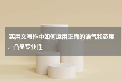  实用文写作中如何运用正确的语气和态度，凸显专业性