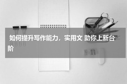  如何提升写作能力，实用文 助你上新台阶