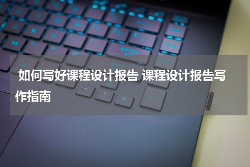  如何写好课程设计报告 课程设计报告写作指南
