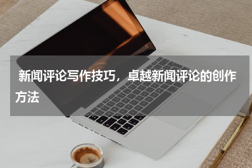  新闻评论写作技巧，卓越新闻评论的创作方法