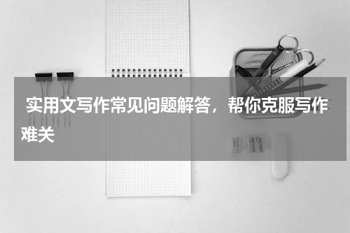  实用文写作常见问题解答，帮你克服写作难关