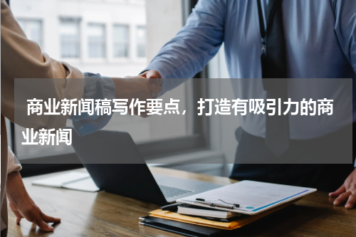  商业新闻稿写作要点，打造有吸引力的商业新闻