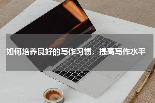  如何培养良好的写作习惯，提高写作水平