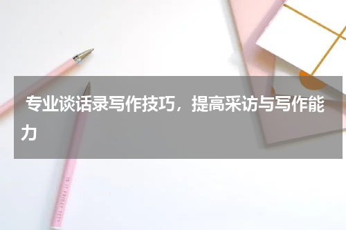  专业谈话录写作技巧，提高采访与写作能力