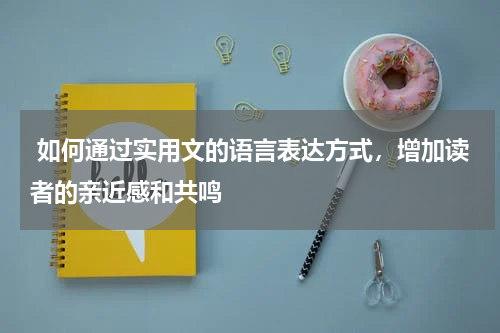  如何通过实用文的语言表达方式，增加读者的亲近感和共鸣