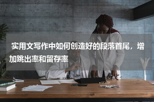  实用文写作中如何创造好的段落首尾，增加跳出率和留存率