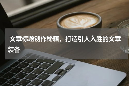  文章标题创作秘籍，打造引人入胜的文章装备