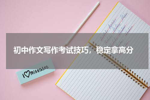  初中作文写作考试技巧，稳定拿高分